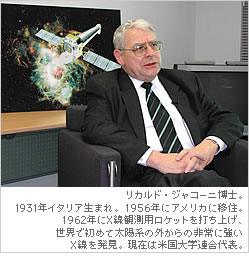 リカルド・ジャコーニ博士。1931年イタリア生まれ。1956年にアメリカに移住。1962年にX線観測用ロケットを打ち上げ、世界で初めて太陽系の外からの非常に強いＸ線を発見。現在は米国大学連合代表。