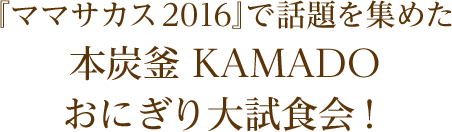 『ママサカス2016』で話題を集めた本炭釜 KAMADO おにぎり大試食会！