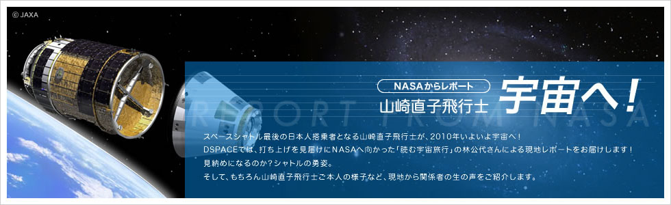 NASAからレポート　山崎直子飛行士　宇宙へ！　スペースシャトル最後の日本人搭乗者となる山崎直子飛行士が、2010年いよいよ宇宙へ！DSPACEでは、打ち上げを見届けにNASAへ向かった「読む宇宙旅行」の林公代さんによる現地レポートをお届けします！見納めになるのか？シャトルの勇姿。そして、もちろん山崎直子飛行士ご本人の様子など、現地から関係者の生の声をご紹介します。