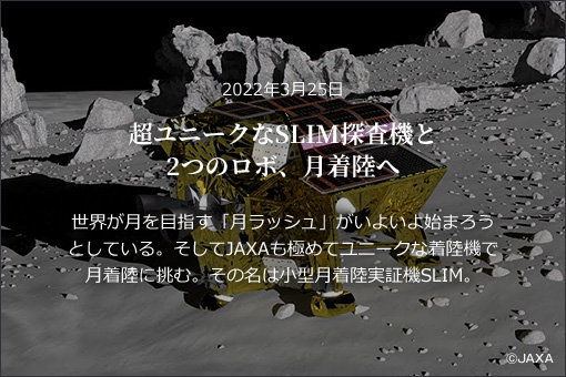 2022年3月25日超ユニークなSLIM探査機と2つのロボ、月着陸へ世界が月を目指す「月ラッシュ」がいよいよ始まろうとしている。そしてJAXAも極めてユニークな着陸機で月着陸に挑む。その名は小型月着陸実証機SLIM。
