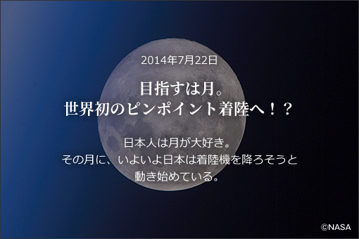 2014年7月22日目指すは月。世界初のピンポイント着陸へ！？日本人は月が大好き。その月に、いよいよ日本は着陸機を降ろそうと動き始めている。