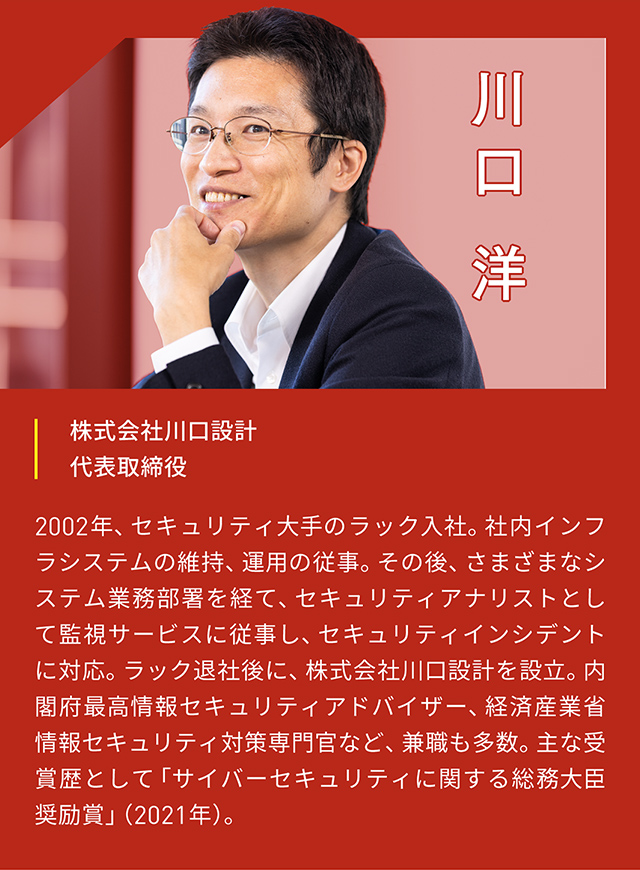 川口洋 株式会社川口設計 代表取締役 2002年、セキュリティ大手のラック入社。社内インフラシステムの維持、運用の従事。その後、さまざまなシステム業務部署を経て、セキュリティアナリストとして監視サービスに従事し、セキュリティインシデントに対応。ラック退社後に、株式会社川口設計を設立。内閣府最高情報セキュリティアドバイザー、経済産業省情報セキュリティ対策専門官など、兼職も多数。主な受賞歴として「サイバーセキュリティに関する総務大臣奨励賞」(2021年)。