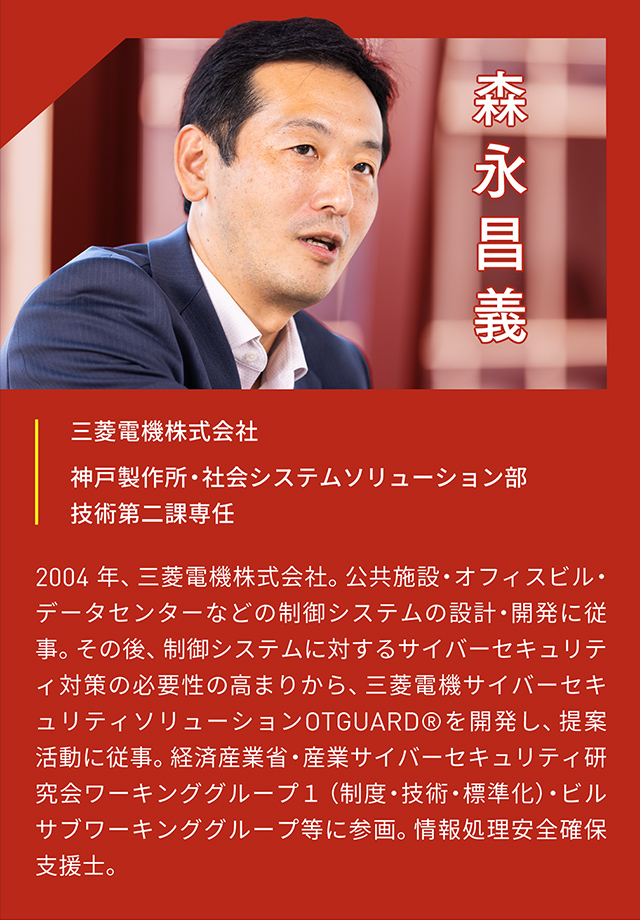 森永昌義 三菱電機株式会社 神戸製作所・社会システムソリューション部 技術第二課専任 2004年、三菱電機株式会社。公共施設・オフィスビル・データセンターなどの制御システムの設計・開発に従事。その後、制御システムに対するサイバーセキュリティ対策の必要性の高まりから、三菱電機サイバーセキュリティソリューションOTGUARD®︎を開発し、提案活動に従事。経済産業省・産業サイバーセキュリティ研究会ワーキンググループ1(制度・技術・標準化)・ビルサブワーキンググループ等に参画。情報処理安全確保支援士。