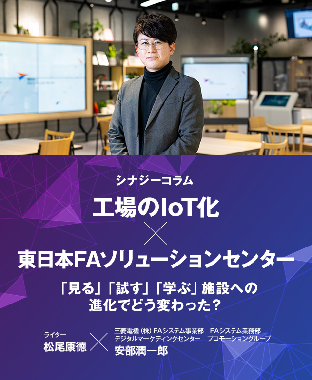 シナジーコラム 工場のIoT化×東日本FAソリューションセンター 「見る」「試す」「学ぶ」施設への進化でどう変わった？ ライター松尾康徳 三菱電機（株）FAシステム事業部FAシステム業務部デジタルマーケディングセンタープロモーショングループ安部潤一郎