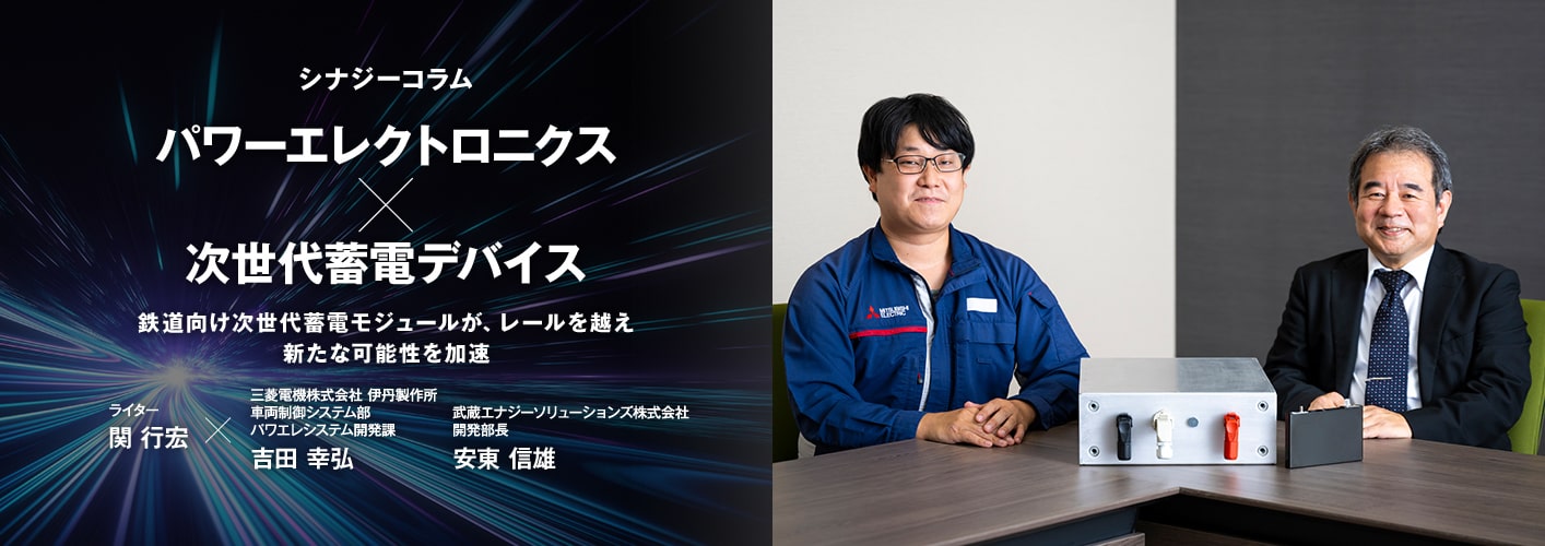 シナジーコラム パワーエレクトロニクス×次世代蓄電デバイス 鉄道向け次世代蓄電モジュールが、レールを越え新たな可能性を加速 ライター 関 行宏×三菱電機株式会社 伊丹製作所 車両制御システム部 パワエレシステム開発課 吉田 幸弘（よしだ ゆきひろ）武蔵エナジーソリューションズ株式会社 開発部長 安東 信雄（あんどう のぶお）