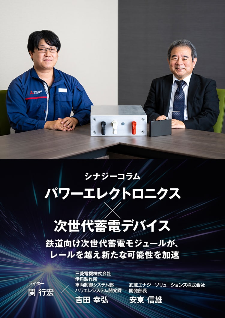 シナジーコラム パワーエレクトロニクス×次世代蓄電デバイス 鉄道向け次世代蓄電モジュールが、レールを越え新たな可能性を加速 ライター 関 行宏×三菱電機株式会社 伊丹製作所 車両制御システム部 パワエレシステム開発課 吉田 幸弘（よしだ ゆきひろ）武蔵エナジーソリューションズ株式会社 開発部長 安東 信雄（あんどう のぶお）