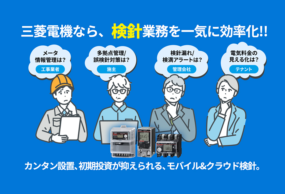 三菱電機なら、検針業務を一気に効率化!!メーター情報管理は?工事業者 多拠点管理/誤検針対策は?施主 検針漏れ/検満アラートは?管理会社 電気料金の見える化は?テナント カンタン設置、初期投資が抑えられる、モバイル&クラウド検針。