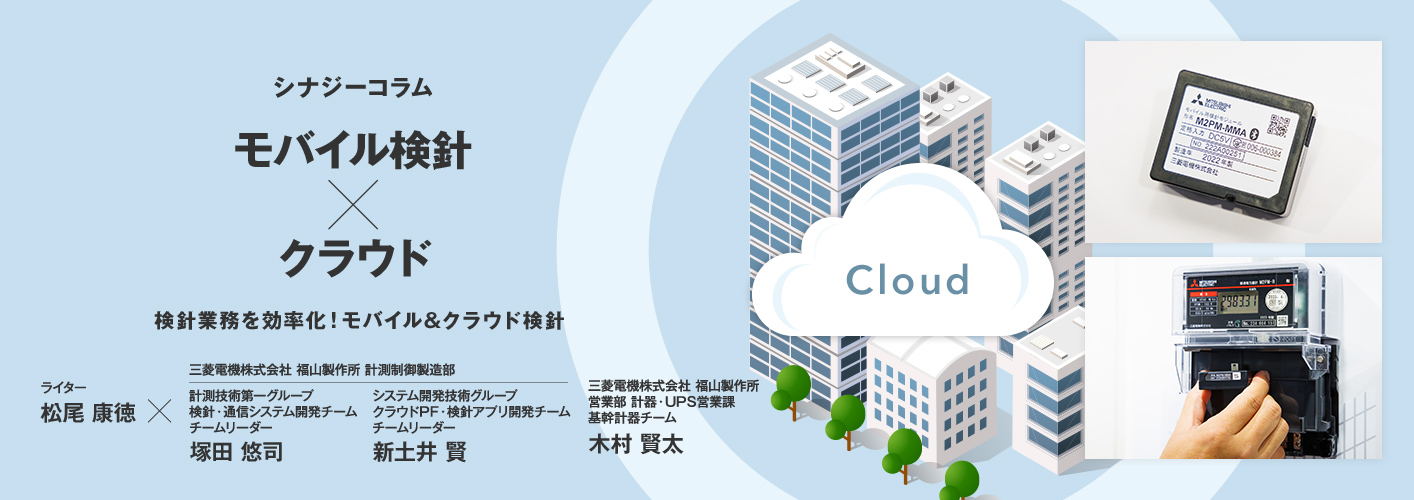 シナジーコラム モバイル検針×クラウド 検針業務を効率化!モバイル&クラウド検針 ライター松尾康徳×三菱電機株式会社 福山製作所 計測制御製造部 計測技術第一グループ 検針・通信システム開発チーム チームリーダー 塚田 悠司(つかだ ゆうじ) 三菱電機株式会社 福山製作所 計測制御製造部 システム開発技術グループ クラウドPF・検針アプリ開発チーム チームリーダー 新土井 賢(しんどい たかし) 三菱電機株式会社 福山製作所 営業部 計器・UPS営業課 基幹計器チーム 木村 賢太(きむら けんた)