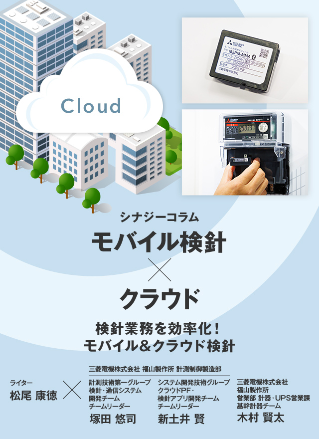 シナジーコラム モバイル検針×クラウド 検針業務を効率化!モバイル&クラウド検針 ライター松尾康徳×三菱電機株式会社 福山製作所 計測制御製造部 計測技術第一グループ 検針・通信システム開発チーム チームリーダー 塚田 悠司(つかだ ゆうじ) 三菱電機株式会社 福山製作所 計測制御製造部 システム開発技術グループ クラウドPF・検針アプリ開発チーム チームリーダー 新土井 賢(しんどい たかし) 三菱電機株式会社 福山製作所 営業部 計器・UPS営業課 基幹計器チーム 木村 賢太(きむら けんた)