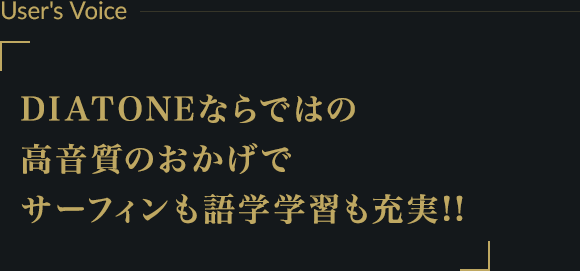 User's Voice ー DIATONEならではの高音質のおかげでサーフィンも語学学習も充実!!