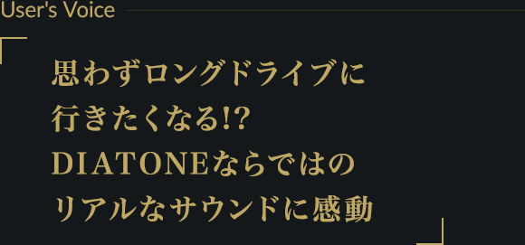 User's Voice ー 思わずロングドライブに行きたくなる!?DIATONEならではのリアルなサウンドに感動