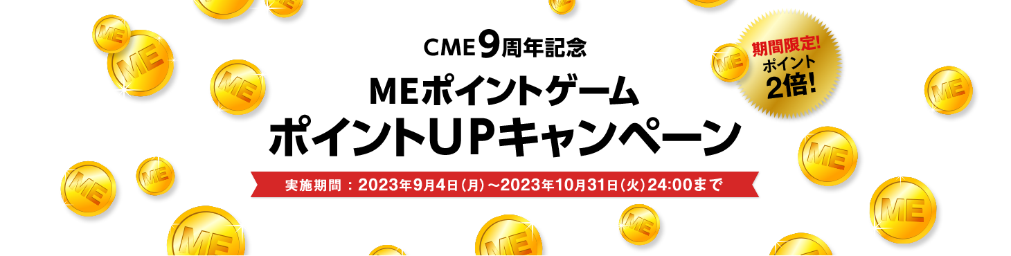 CME9周年記念
MEポイントゲームポイントUPキャンペーン 実施期間：2023年9月4日（月）～2023年10月31日（火）24:00まで