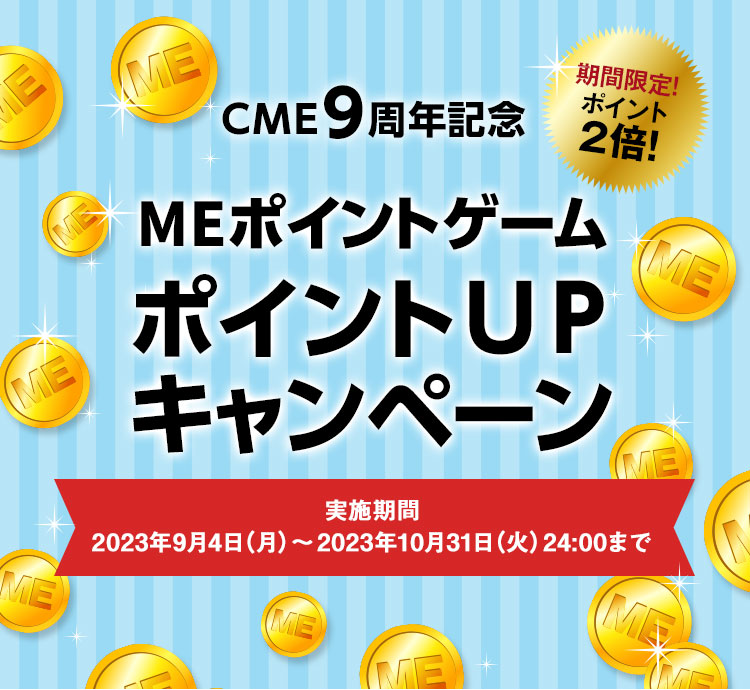 CME9周年記念
MEポイントゲームポイントUPキャンペーン 実施期間：2023年9月4日（月）～2023年10月31日（火）24:00まで