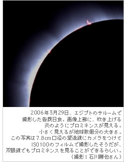 2006年3月29日、エジプトのサルームで撮影した皆既日食。画像上部に、吹き上げる炎のようにプロミネンスが見える。小さく見えるが地球数個分の大きさ。この写真は7.8cm口径の望遠鏡にカメラをつけて 
ISO100のフィルムで撮影したそうだが、双眼鏡でもプロミネンスを見ることができるらしい。（撮影：石川勝也さん）