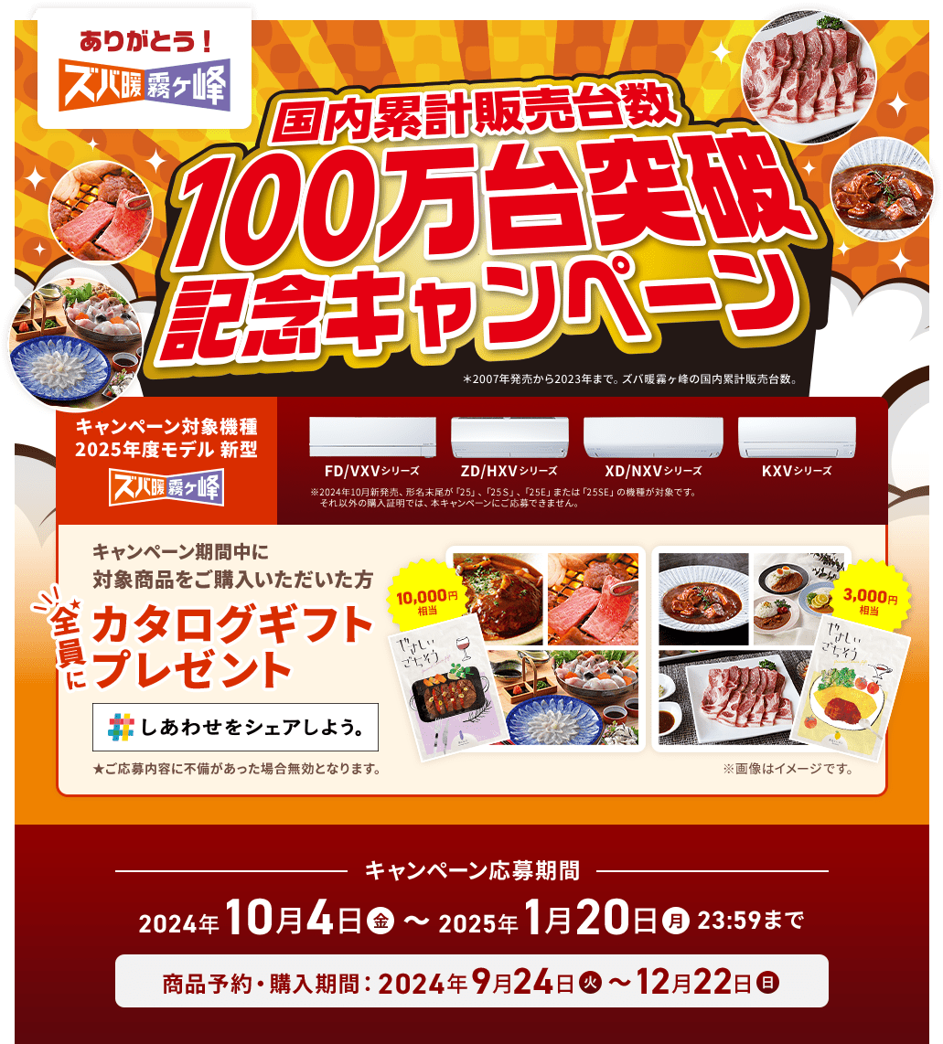 ありがとう！ズバ暖霧ヶ峰国内累計販売台数100万台突破記念キャンペーン＊2007年発売から2023年まで。ズバ暖霧ヶ峰の国内累計販売台数。キャンペーン対象機種 2025年度モデル 新型ズバ暖霧ヶ峰 FD/VXVシリーズ ZD/HXVシリーズ XD/NXVシリーズ KXVシリーズ ※ 2024年10月新発売 形名未足が「25」、「25S」、「25F」または「255F」の機種が対象です。それ以外の購入証明では、本キャンペーンにご応募できません。キャンペーン期間中に対象商品をご購入いただいた方全員にカタログギフトプレゼント しあわせをシェアしよう。★ご応募内容に不備があった場合無効となります。キャンペーン応募期間 2024年10月4日（金）、2025年1月20日（月）23:59まで商品予約・購入 期間: 2024年9月24日（火）〜12月22日（日）