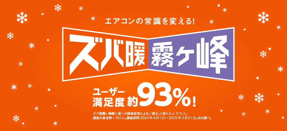 エアコンの常識を変える! ズバ暖霧ケ峰 ユーザー満足度 約93%! ズバ暖霧ケ峰購入者への調査結果による。「満足」と答えた人 510人。 調査対象者数=551人。調査期間 2024年4月1日~2025年3月31日。当社調べ。 ※このページの説明は2025年度モデル ズバ暖シリーズを中心にしたものです。