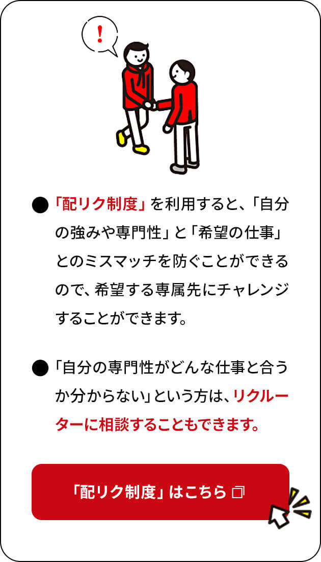 「配リク制度」を利用すると、「自分の強みや専門性」と「希望の仕事」とのミスマッチを防ぐことができるので、希望する専属先にチャレンジすることができます。「自分の専門性がどんな仕事と合うか分からない」という方は、リクルーターに相談することもできます。「配リク制度」はこちら