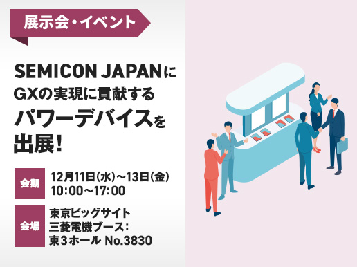 展示会・イベント SEMICON JAPANにGXの実現に貢献するパワーデバイスを出展! 会期 12月11日（水）-13日（金） 10:00～17:00 会場 東京ビッグサイト 三菱電機ブース：東3ホール No.3830